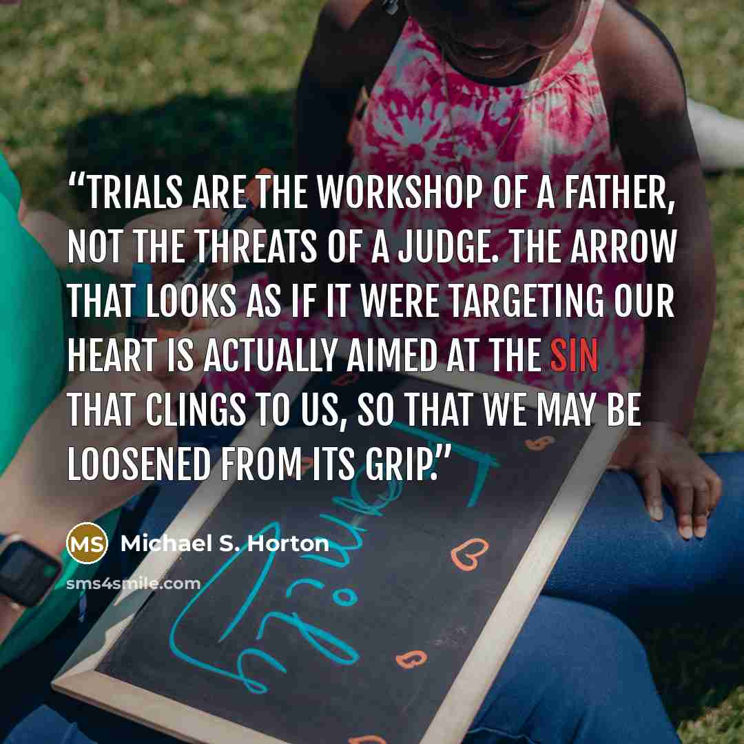 “Trials are the workshop of a Father, not the threats of a Judge. The arrow that looks as if it were targeting our heart is actually aimed at the sin that clings to us, so that we may be loosened from its grip.” quote by Michael S. Horton