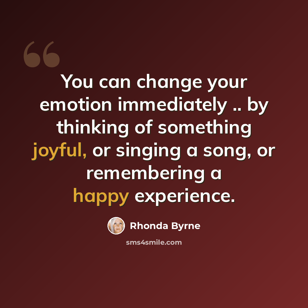 “You can change your emotion immediately .. by thinking of something joyful, or singing a song, or remembering a happy experience.” quote by Rhonda Byrne