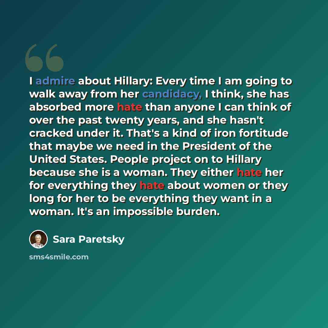 “I admire about Hillary: Every time I am going to walk away from her candidacy, I think, she has absorbed more hate than anyone I can think of over the past twenty years, and she hasn't cracked under it. That's a kind of iron fortitude that maybe we need in the President of the United States…” quote by Sara Paretsky