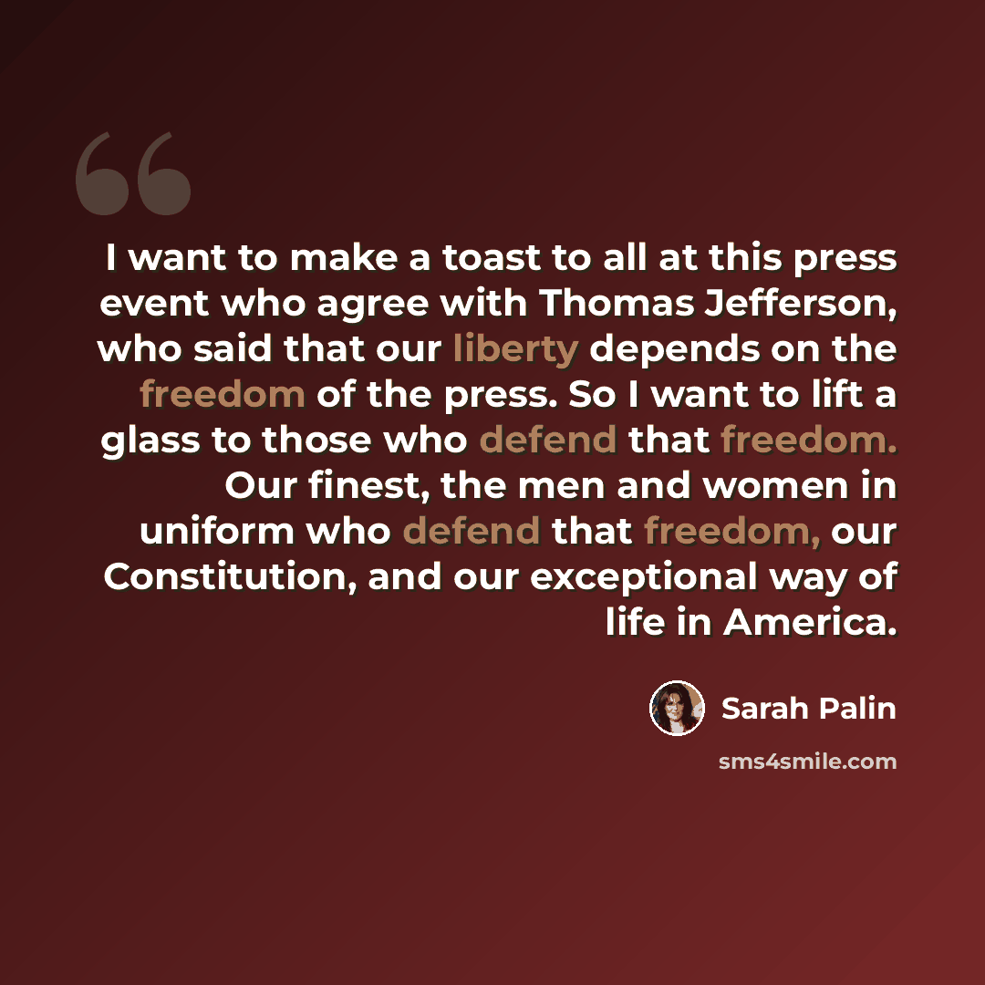 “I want to make a toast to all at this press event who agree with Thomas Jefferson, who said that our liberty depends on the freedom of the press. So I want to lift a glass to those who defend that freedom. Our finest, the men and women in uniform who defend that freedom, our Constitution, and our…” quote by Sarah Palin