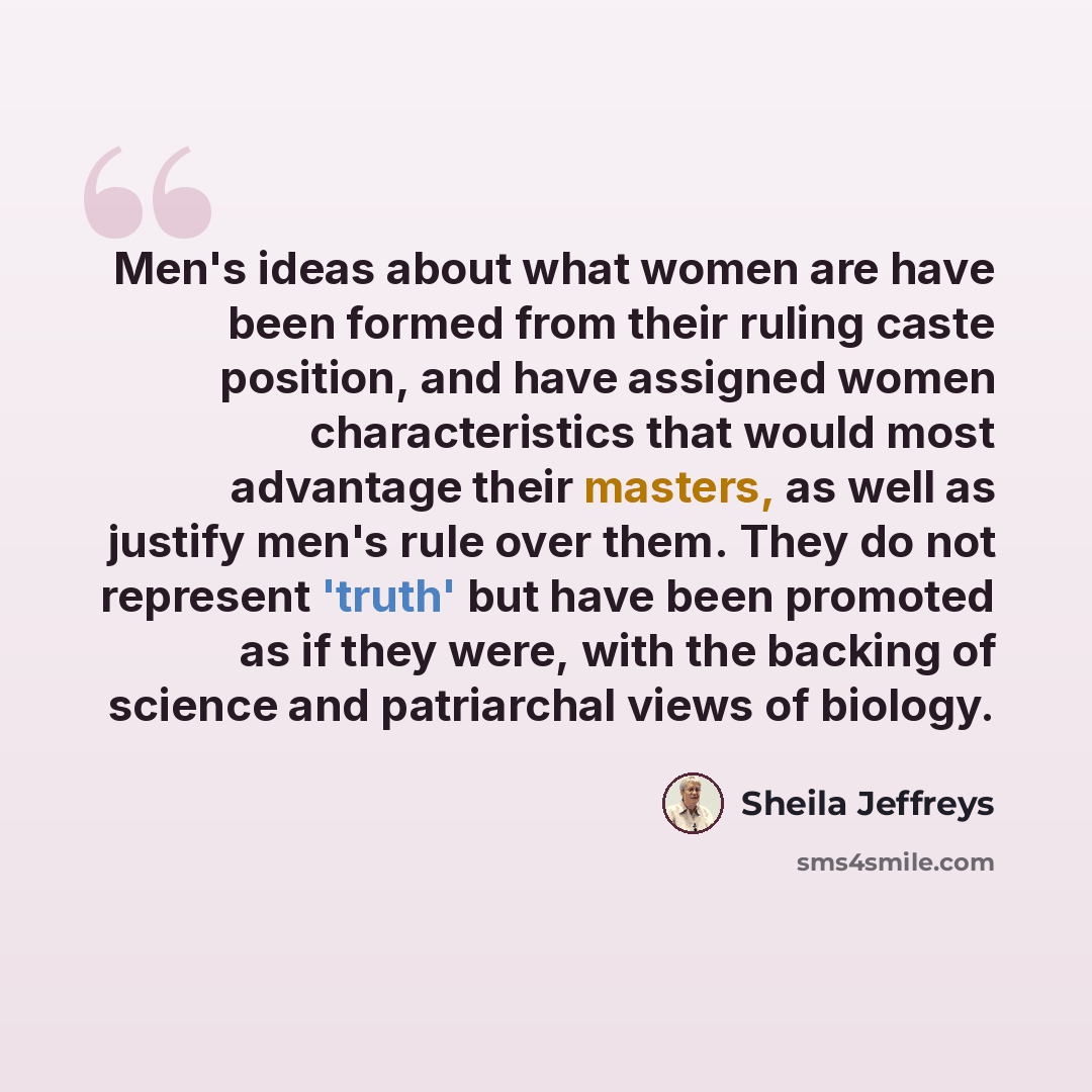 “Men's ideas about what women are have been formed from their ruling caste position, and have assigned women characteristics that would most advantage their masters, as well as justify men's rule over them. They do not represent 'truth' but have been promoted as if they were, with the backing of…” quote by Sheila Jeffreys