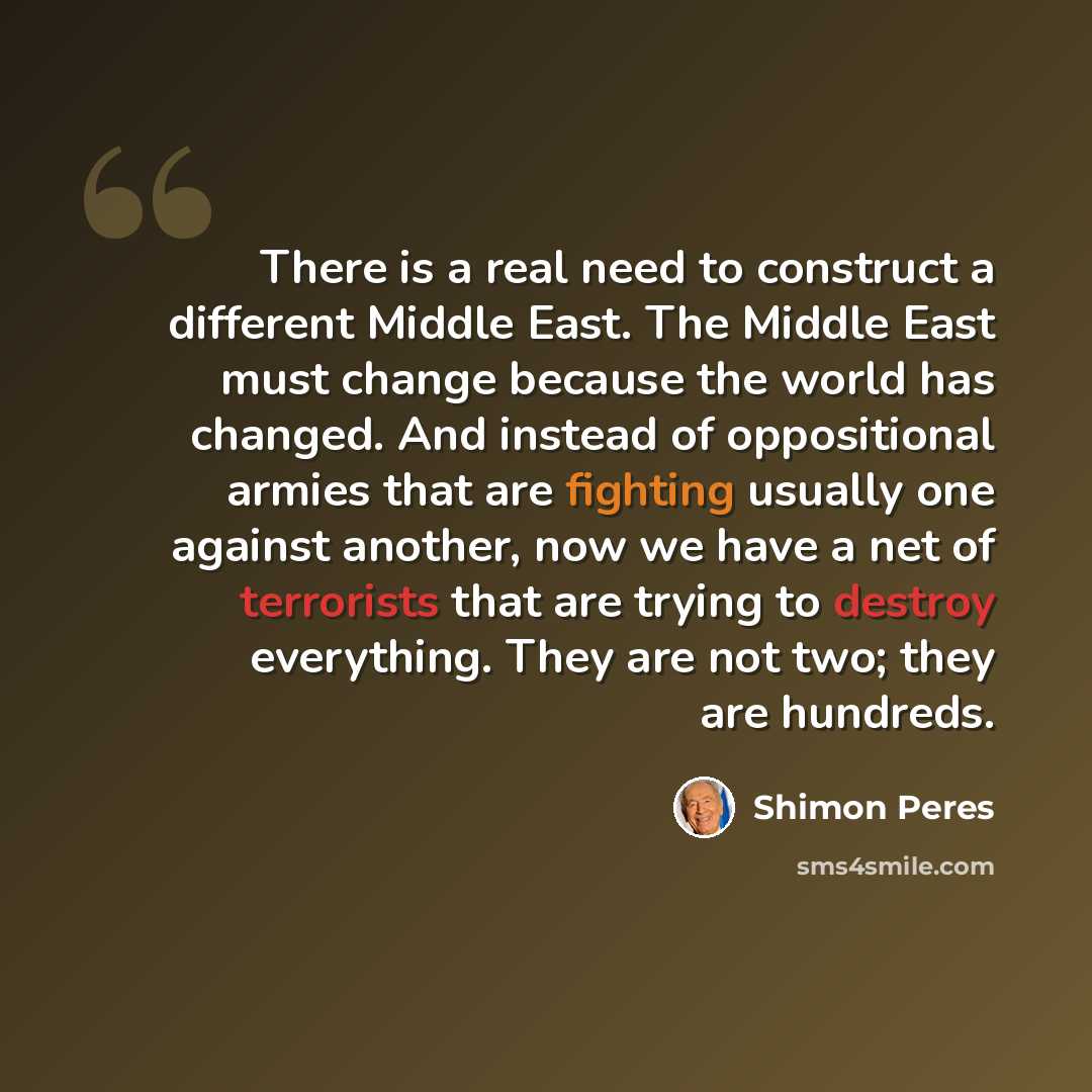 “There is a real need to construct a different Middle East. The Middle East must change because the world has changed. And instead of oppositional armies that are fighting usually one against another, now we have a net of terrorists that are trying to destroy everything. They are not two; they are…” quote by Shimon Peres