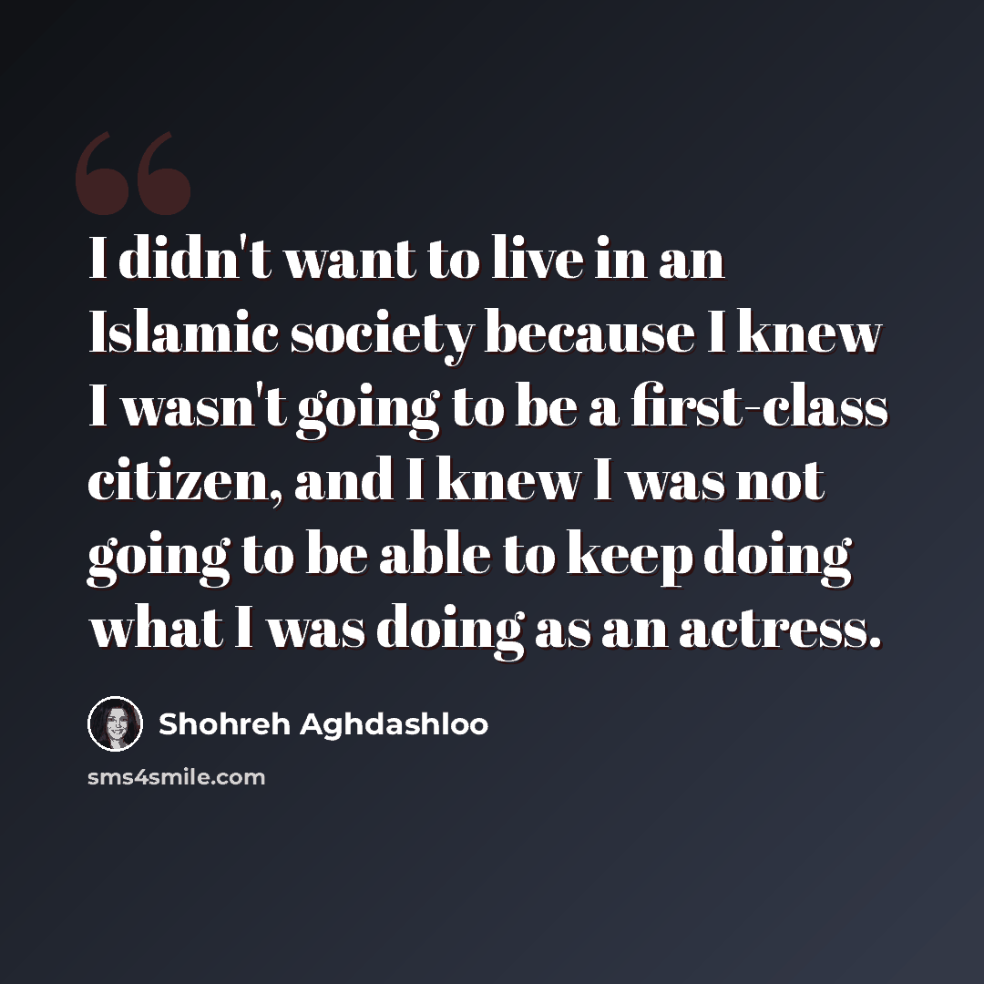 “I didn't want to live in an Islamic society because I knew I wasn't going to be a first-class citizen, and I knew I was not going to be able to keep doing what I was doing as an actress.” quote by Shohreh Aghdashloo