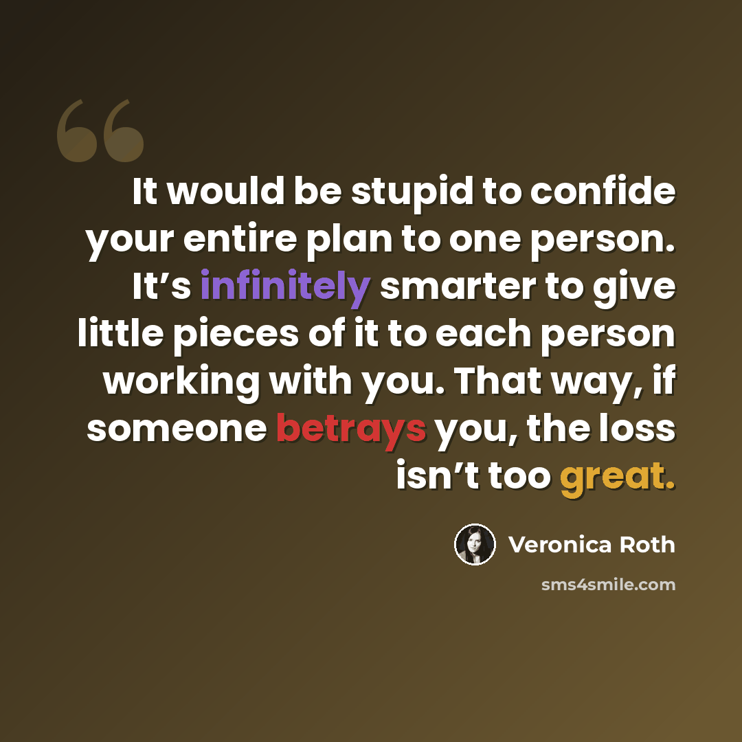 “It would be stupid to confide your entire plan to one person. It’s infinitely smarter to give little pieces of it to each person working with you. That way, if someone betrays you, the loss isn’t too great.” quote by Veronica Roth