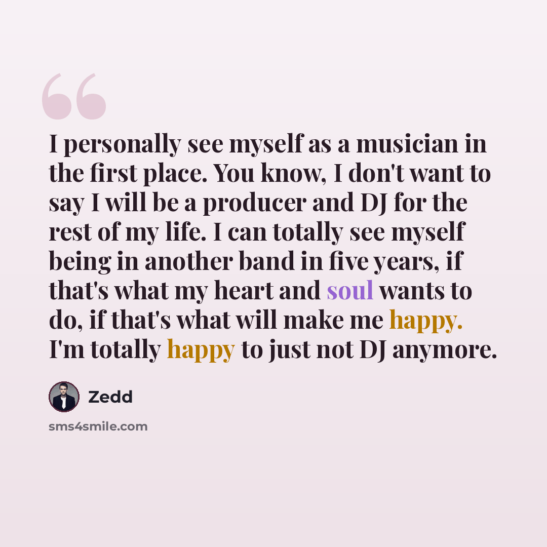 “I personally see myself as a musician in the first place. You know, I don't want to say I will be a producer and DJ for the rest of my life. I can totally see myself being in another band in five years, if that's what my heart and soul wants to do, if that's what will make me happy. I'm totally…” quote by Zedd