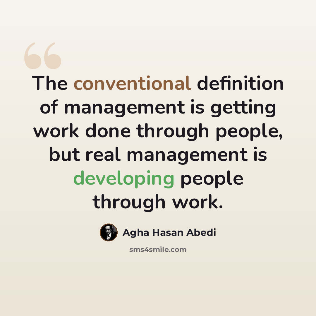 “The conventional definition of management is getting work done through people, but real management is developing people through work.” quote by Agha Hasan Abedi