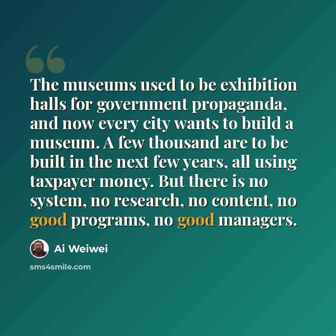 “The museums used to be exhibition halls for government propaganda, and now every city wants to build a museum. A few thousand are to be built in the next few years, all using taxpayer money. But there is no system, no research, no content, no good programs, no good managers.” quote by Ai Weiwei
