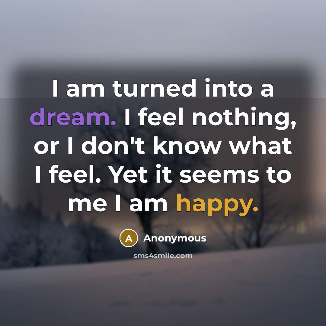 “I am turned into a dream. I feel nothing, or I don't know what I feel. Yet it seems to me I am happy.” quote by Anonymous