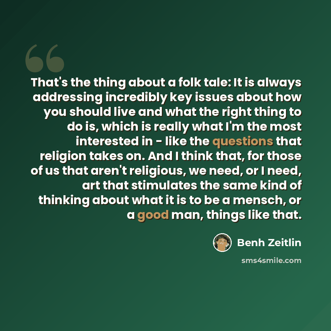 “That's the thing about a folk tale: It is always addressing incredibly key issues about how you should live and what the right thing to do is, which is really what I'm the most interested in - like the questions that religion takes on. And I think that, for those of us that aren't religious, we…” quote by Benh Zeitlin