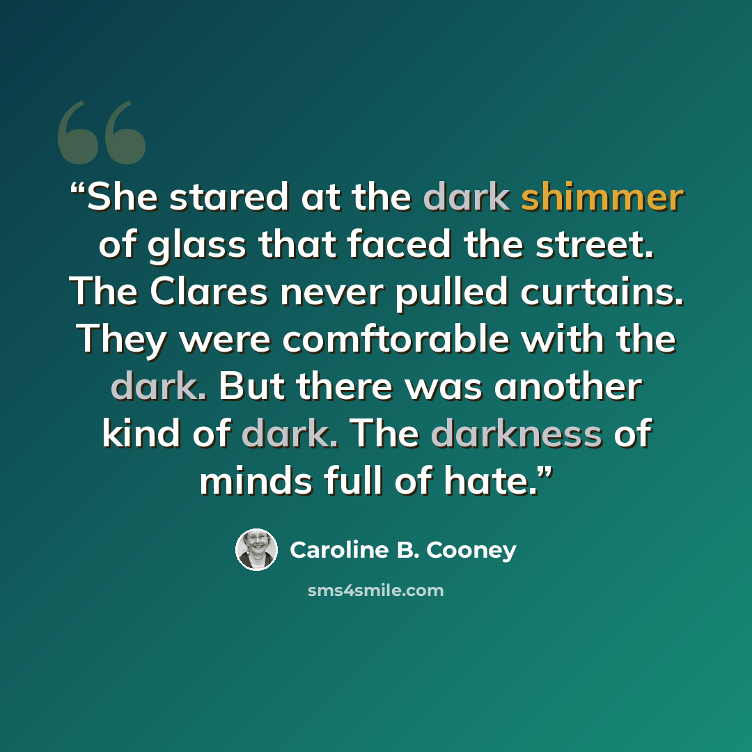 “She stared at the dark shimmer of glass that faced the street. The Clares never pulled curtains. They were comftorable with the dark. But there was another kind of dark. The darkness of minds full of hate.” quote by Caroline B. Cooney