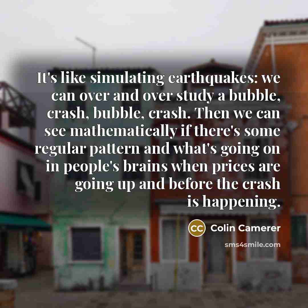 “It's like simulating earthquakes: we can over and over study a bubble, crash, bubble, crash. Then we can see mathematically if there's some regular pattern and what's going on in people's brains when prices are going up and before the crash is happening.” quote by Colin Camerer