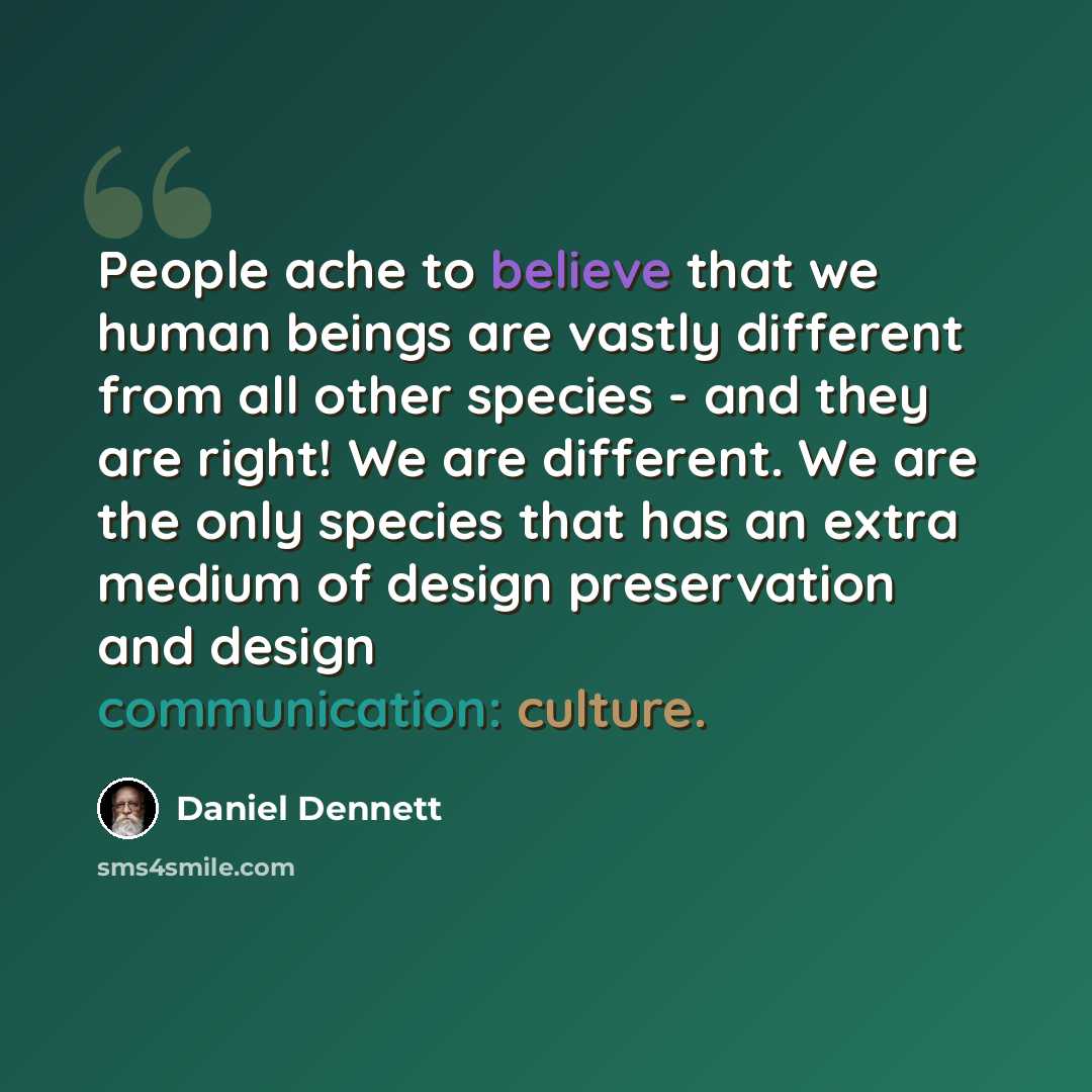 “People ache to believe that we human beings are vastly different from all other species - and they are right! We are different. We are the only species that has an extra medium of design preservation and design communication: culture.” quote by Daniel Dennett