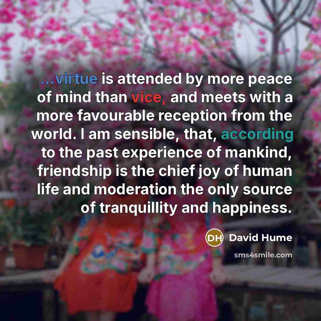 “...virtue is attended by more peace of mind than vice, and meets with a more favourable reception from the world. I am sensible, that, according to the past experience of mankind, friendship is the chief joy of human life and moderation the only source of tranquillity and happiness.” quote by David Hume