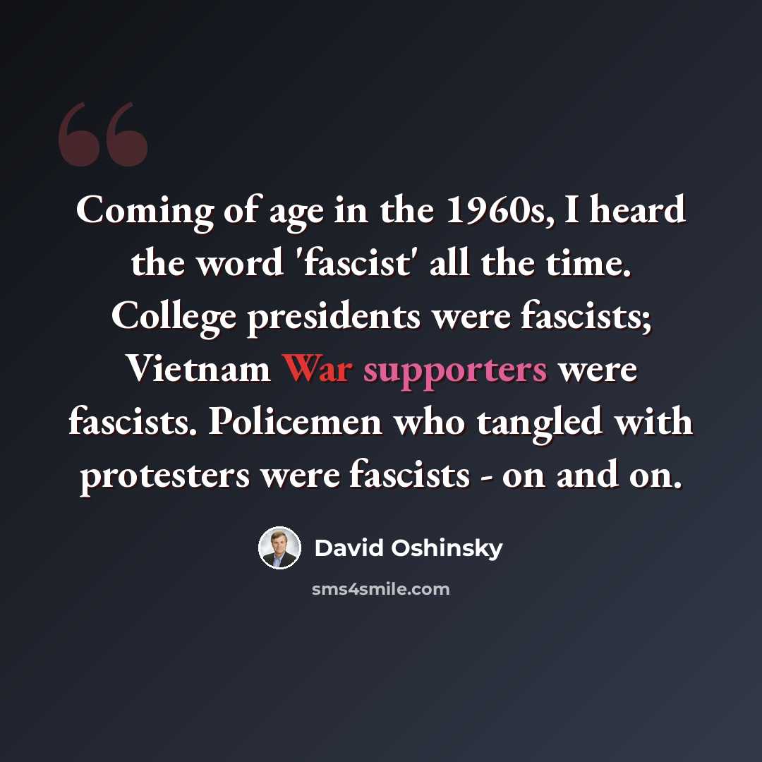 “Coming of age in the 1960s, I heard the word 'fascist' all the time. College presidents were fascists; Vietnam War supporters were fascists. Policemen who tangled with protesters were fascists - on and on.” quote by David Oshinsky