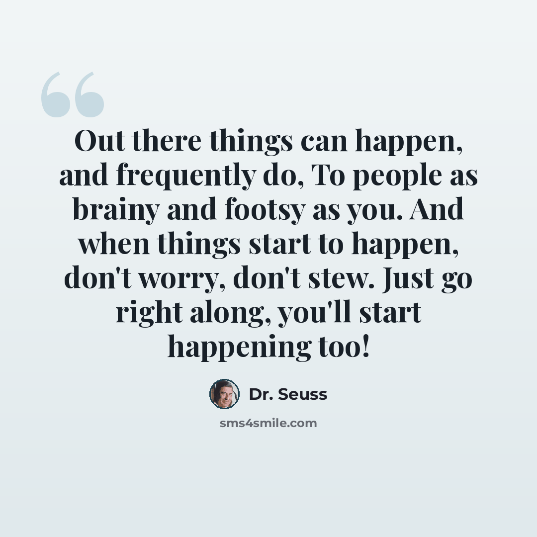 “Out there things can happen, and frequently do, To people as brainy and footsy as you. And when things start to happen, don't worry, don't stew. Just go right along, you'll start happening too!” quote by Dr. Seuss