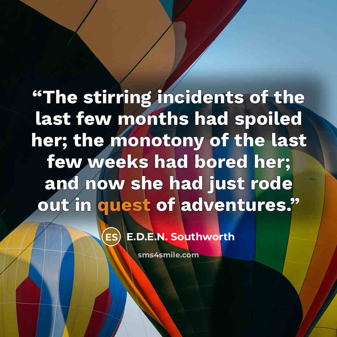 “The stirring incidents of the last few months had spoiled her; the monotony of the last few weeks had bored her; and now she had just rode out in quest of adventures.” quote by E.D.E.N. Southworth