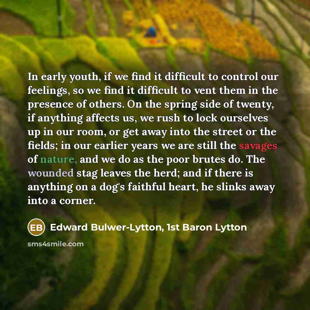 “In early youth, if we find it difficult to control our feelings, so we find it difficult to vent them in the presence of others. On the spring side of twenty, if anything affects us, we rush to lock ourselves up in our room, or get away into the street or the fields; in our earlier years we are…” quote by Edward Bulwer-Lytton, 1st Baron Lytton