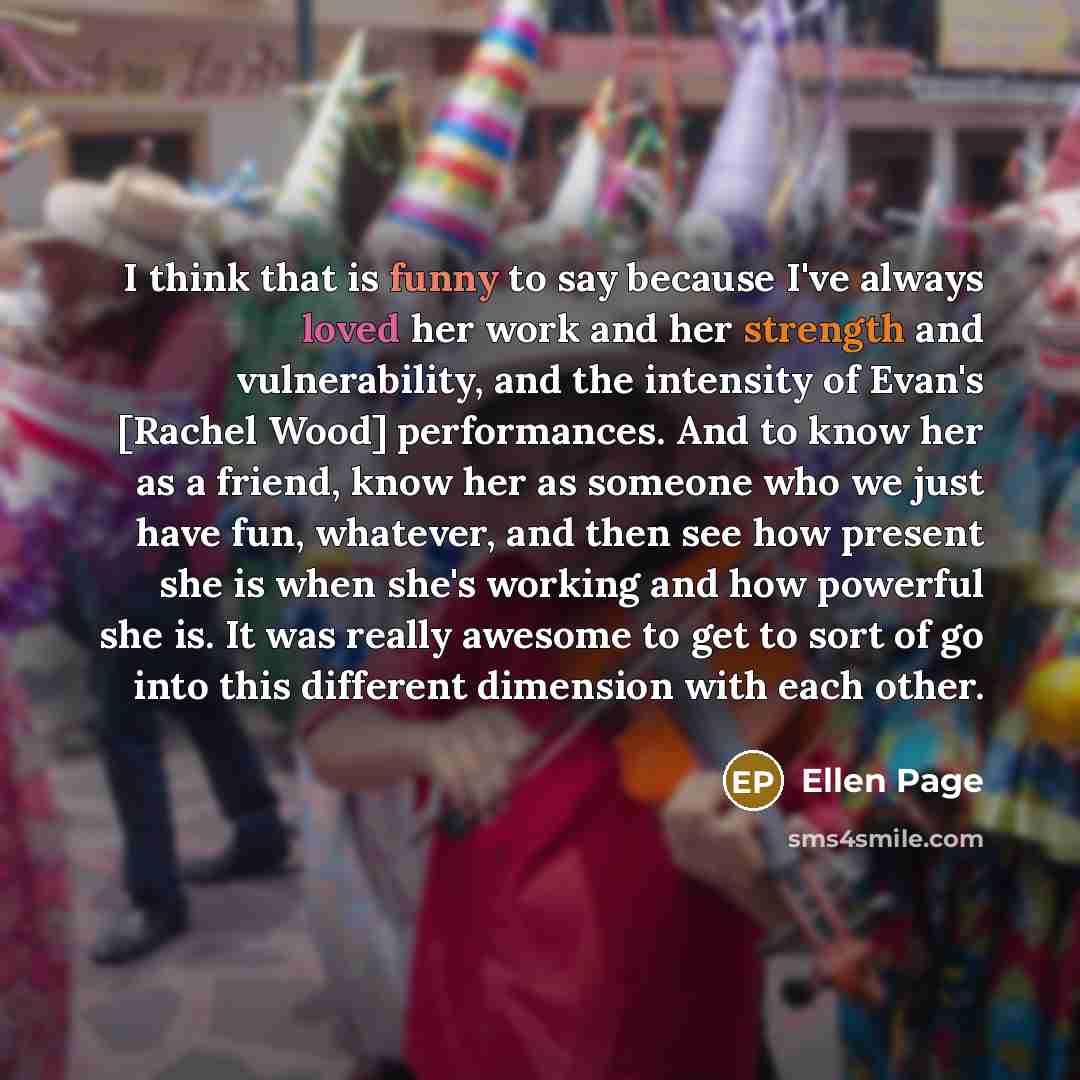 “I think that is funny to say because I've always loved her work and her strength and vulnerability, and the intensity of Evan's [Rachel Wood] performances. And to know her as a friend, know her as someone who we just have fun, whatever, and then see how present she is when she's working and how…” quote by Ellen Page