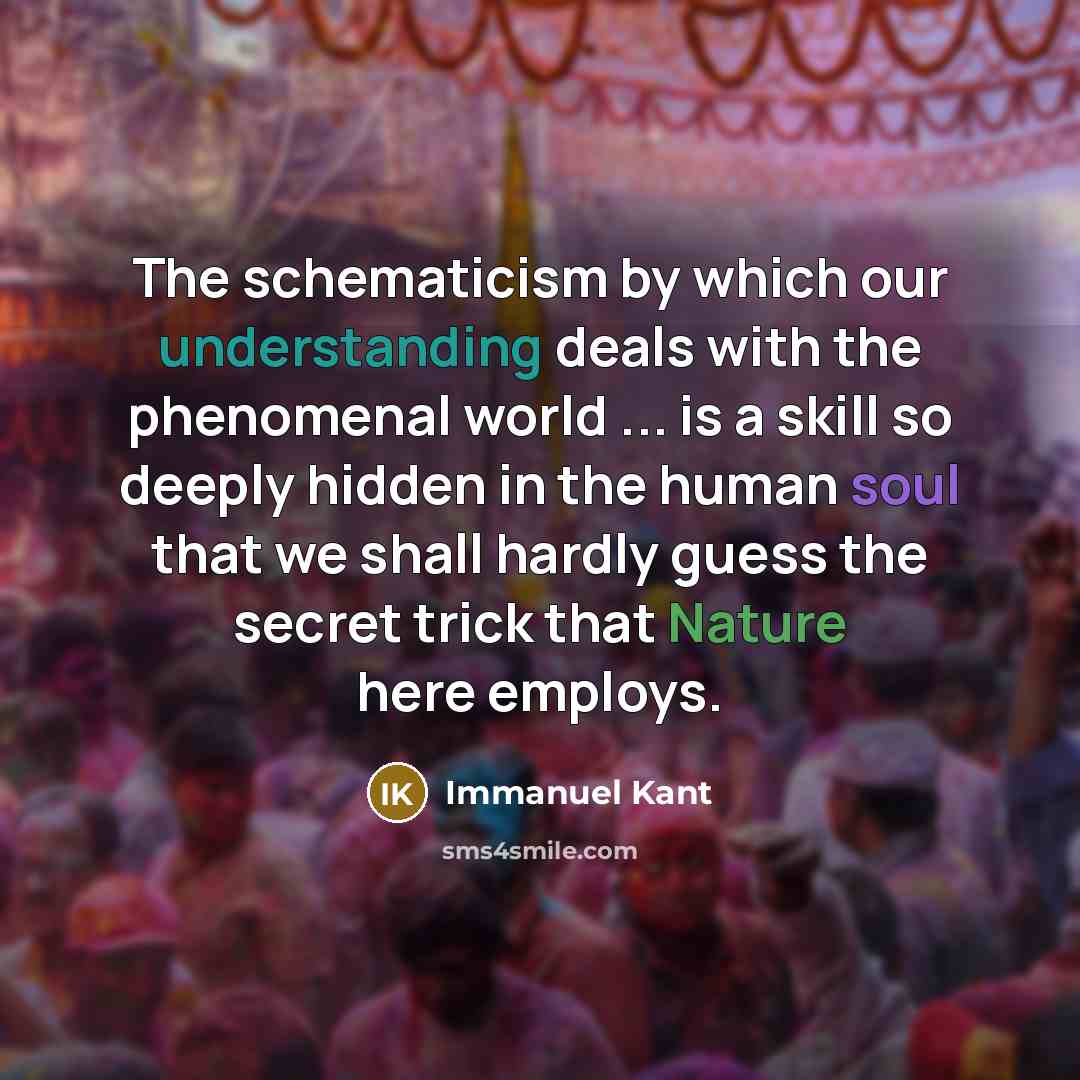 “The schematicism by which our understanding deals with the phenomenal world ... is a skill so deeply hidden in the human soul that we shall hardly guess the secret trick that Nature here employs.” quote by Immanuel Kant