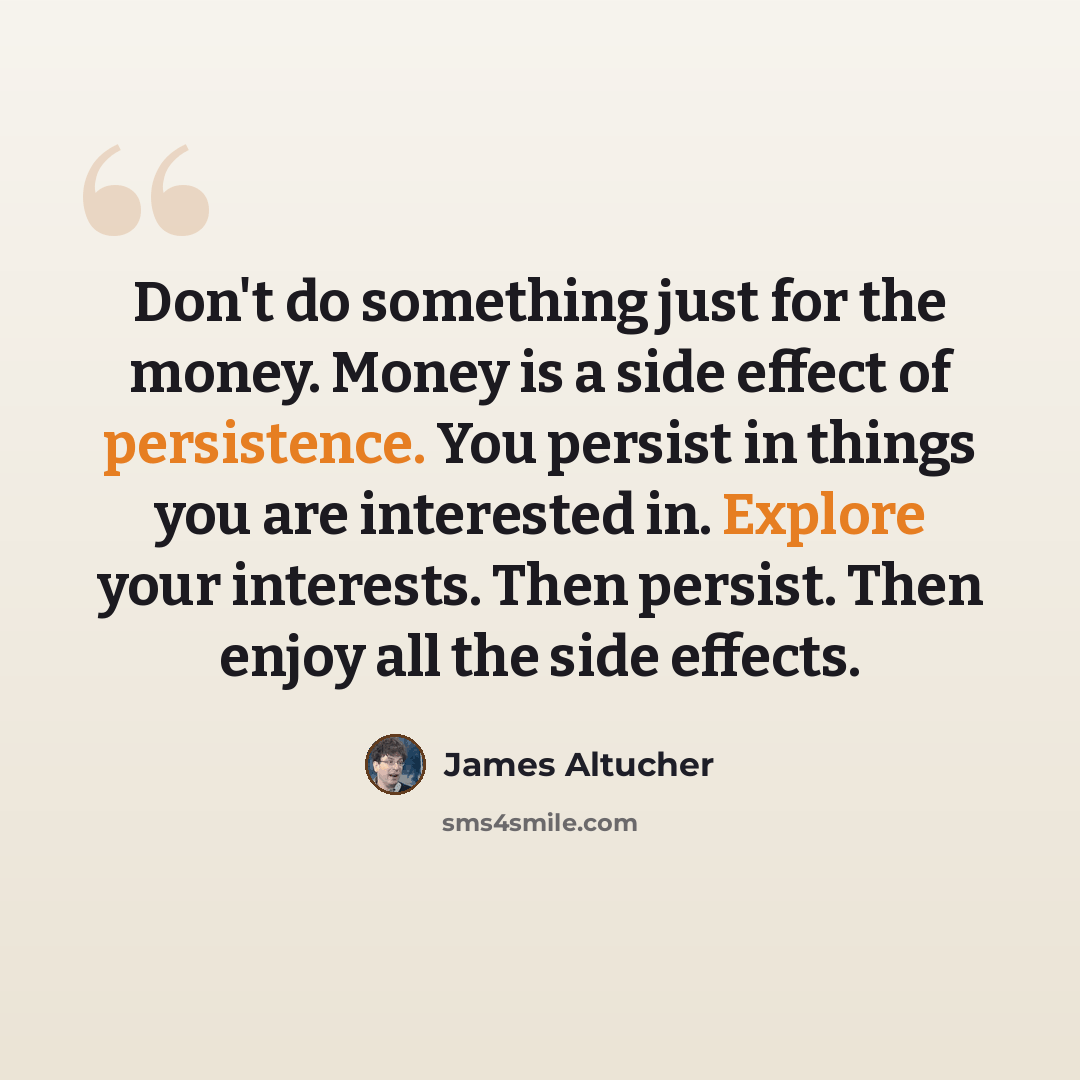 “Don't do something just for the money. Money is a side effect of persistence. You persist in things you are interested in. Explore your interests. Then persist. Then enjoy all the side effects.” quote by James Altucher