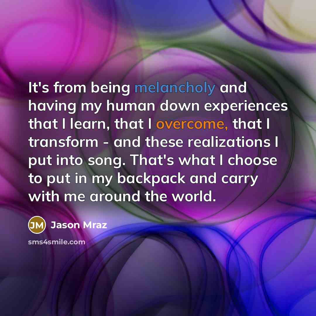 “It's from being melancholy and having my human down experiences that I learn, that I overcome, that I transform - and these realizations I put into song. That's what I choose to put in my backpack and carry with me around the world.” quote by Jason Mraz