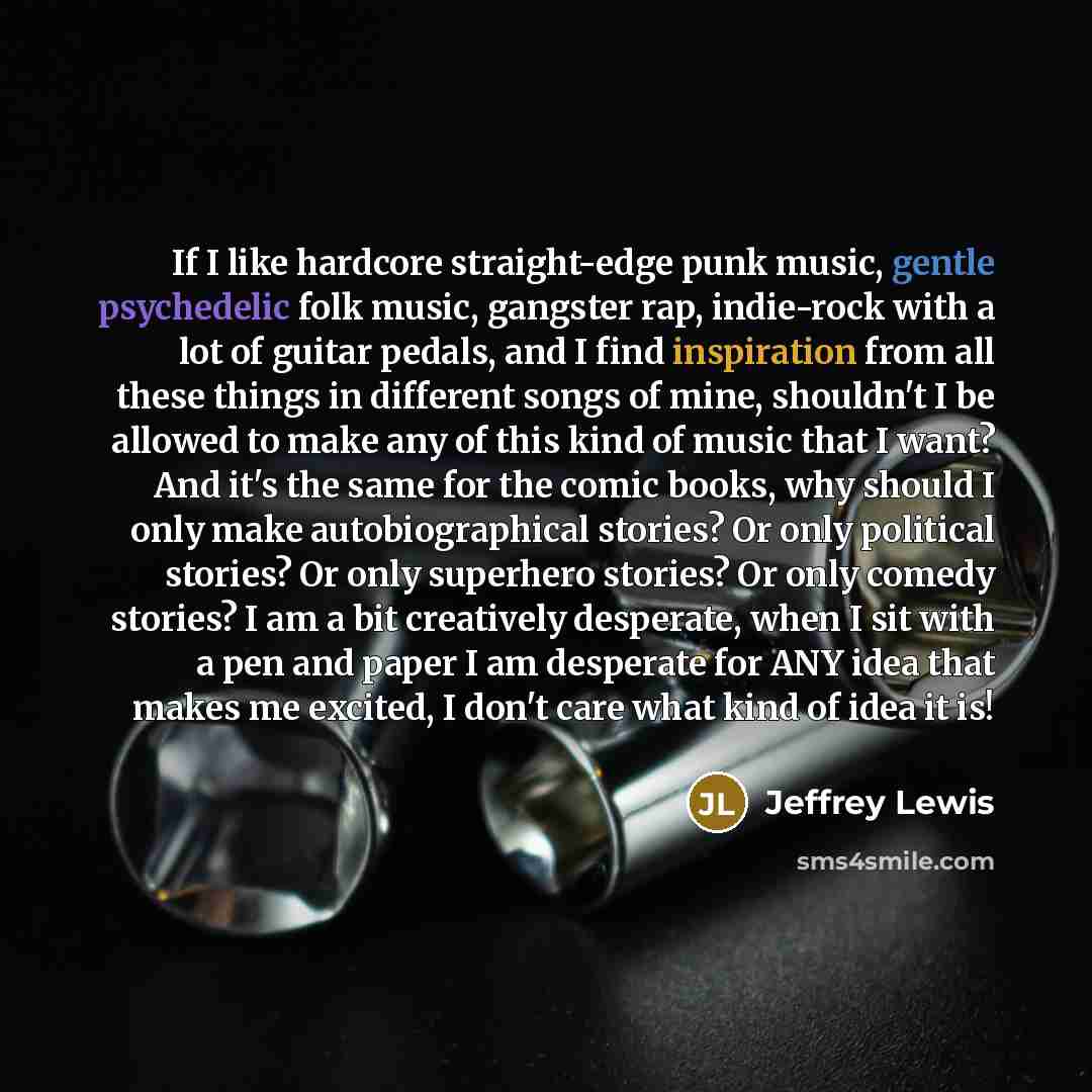 “If I like hardcore straight-edge punk music, gentle psychedelic folk music, gangster rap, indie-rock with a lot of guitar pedals, and I find inspiration from all these things in different songs of mine, shouldn't I be allowed to make any of this kind of music that I want? And it's the same for the…” quote by Jeffrey Lewis