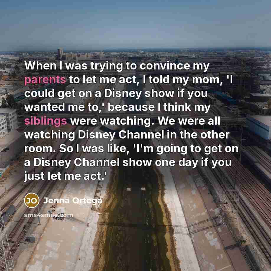“When I was trying to convince my parents to let me act, I told my mom, 'I could get on a Disney show if you wanted me to,' because I think my siblings were watching. We were all watching Disney Channel in the other room. So I was like, 'I'm going to get on a Disney Channel show one day if you just…” quote by Jenna Ortega