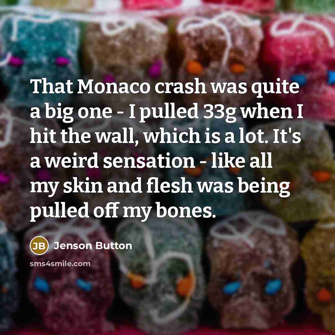 “That Monaco crash was quite a big one - I pulled 33g when I hit the wall, which is a lot. It's a weird sensation - like all my skin and flesh was being pulled off my bones.” quote by Jenson Button