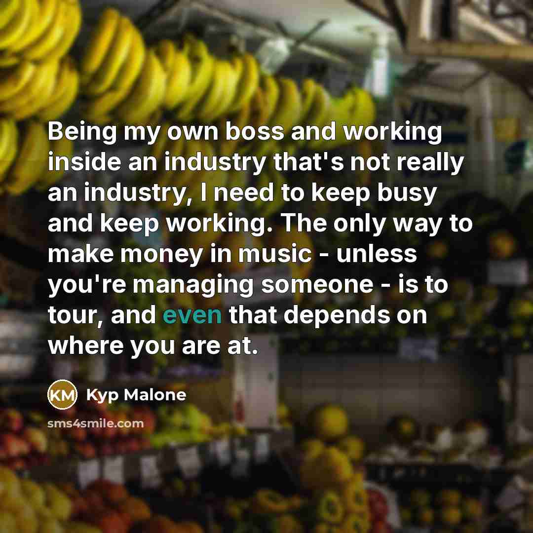 “Being my own boss and working inside an industry that's not really an industry, I need to keep busy and keep working. The only way to make money in music - unless you're managing someone - is to tour, and even that depends on where you are at.” quote by Kyp Malone