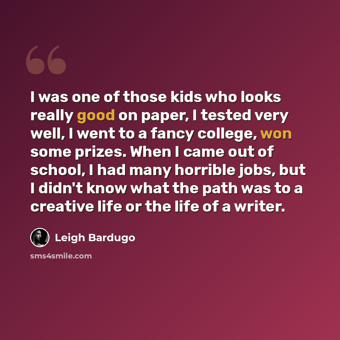 “I was one of those kids who looks really good on paper, I tested very well, I went to a fancy college, won some prizes. When I came out of school, I had many horrible jobs, but I didn't know what the path was to a creative life or the life of a writer.” quote by Leigh Bardugo