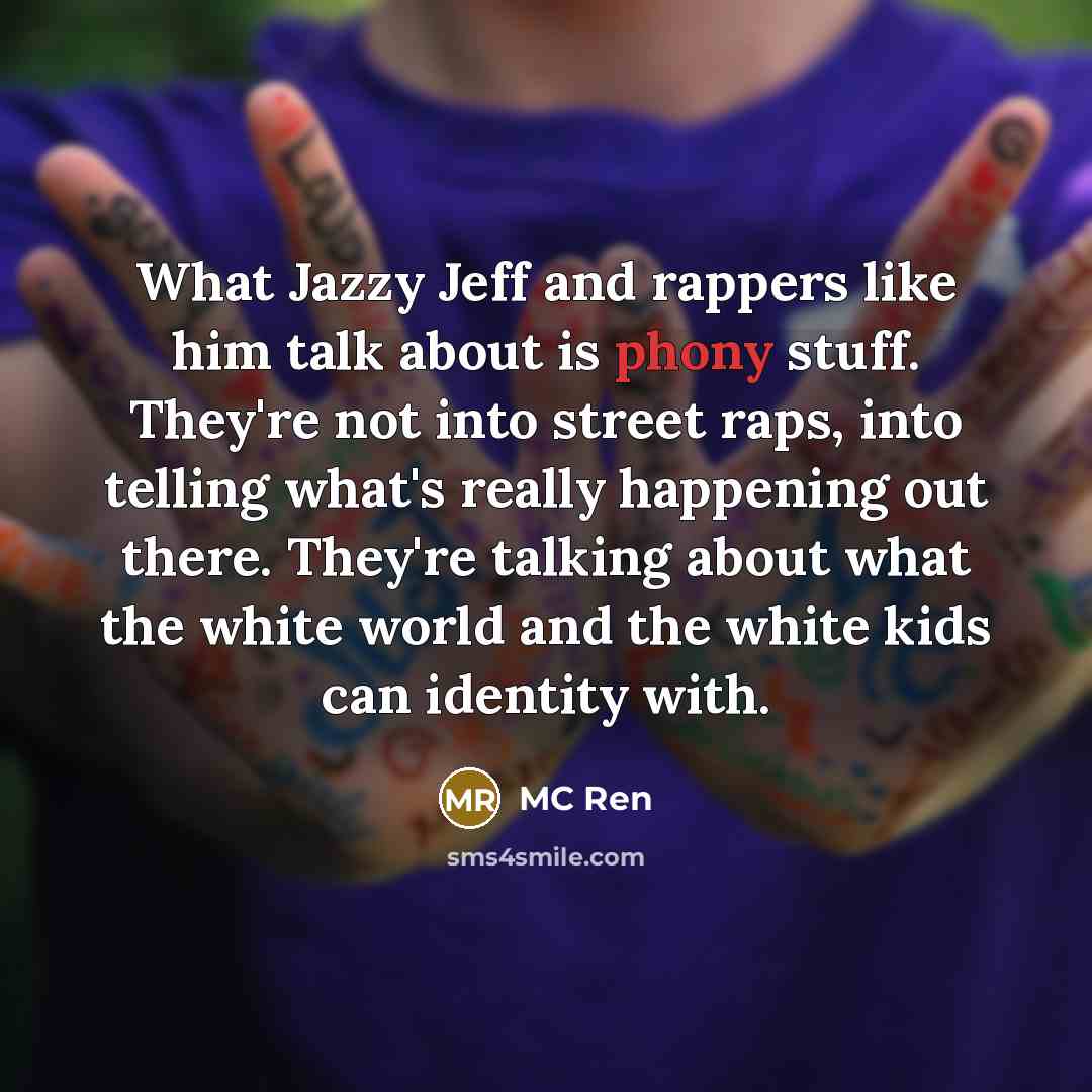 “What Jazzy Jeff and rappers like him talk about is phony stuff. They're not into street raps, into telling what's really happening out there. They're talking about what the white world and the white kids can identity with.” quote by MC Ren