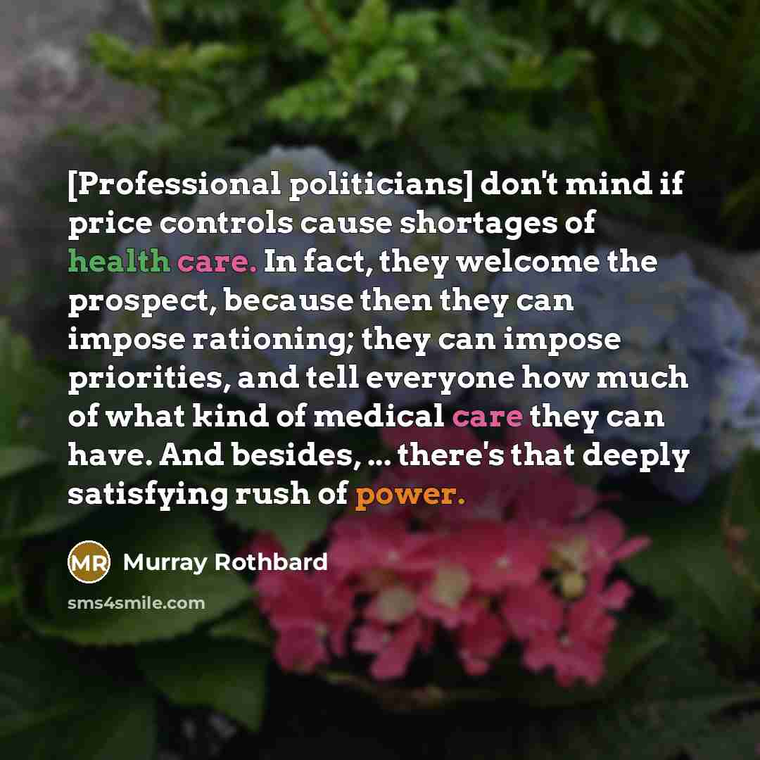 “[Professional politicians] don't mind if price controls cause shortages of health care. In fact, they welcome the prospect, because then they can impose rationing; they can impose priorities, and tell everyone how much of what kind of medical care they can have. And besides, ... there's that…” quote by Murray Rothbard