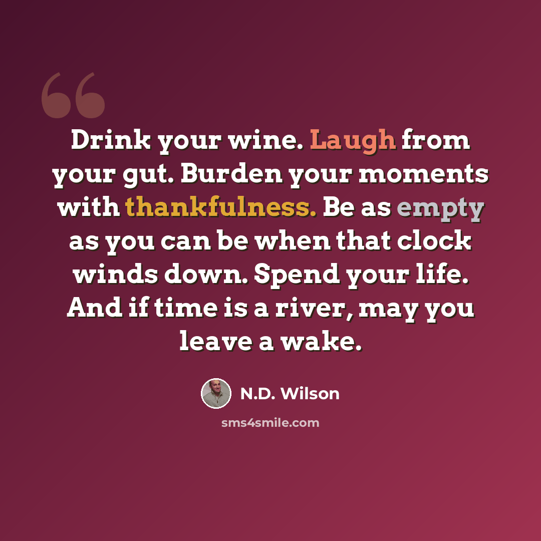 “Drink your wine. Laugh from your gut. Burden your moments with thankfulness. Be as empty as you can be when that clock winds down. Spend your life. And if time is a river, may you leave a wake.” quote by N.D. Wilson