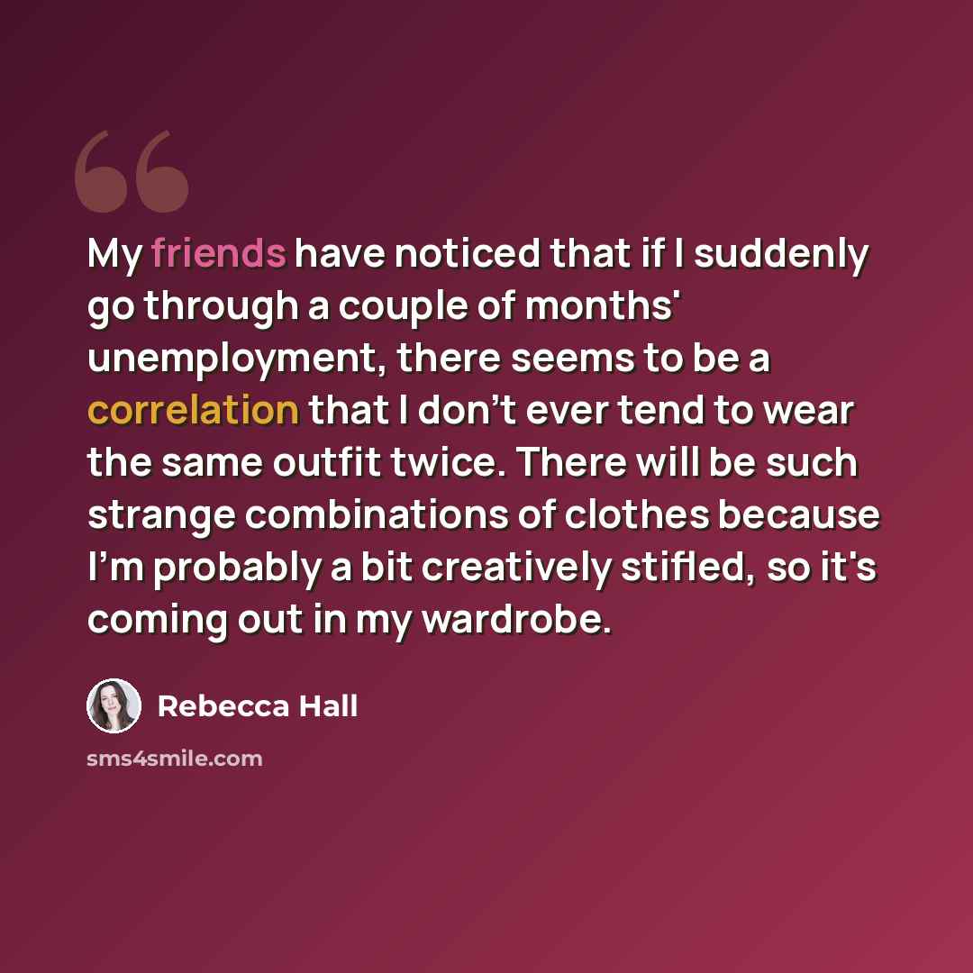 “My friends have noticed that if I suddenly go through a couple of months' unemployment, there seems to be a correlation that I don't ever tend to wear the same outfit twice. There will be such strange combinations of clothes because I'm probably a bit creatively stifled, so it's coming out in my…” quote by Rebecca Hall