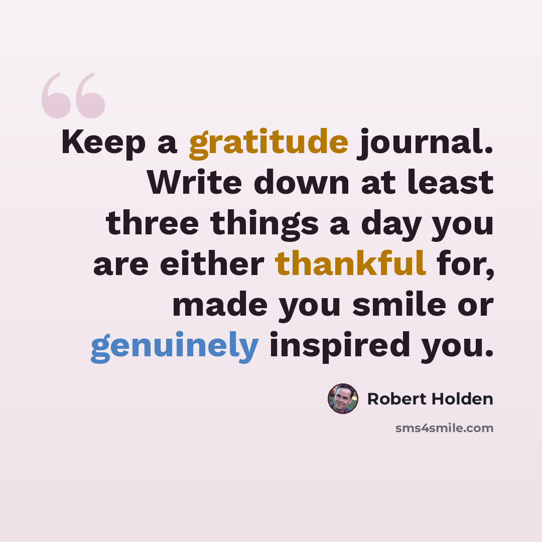 “Keep a gratitude journal. Write down at least three things a day you are either thankful for, made you smile or genuinely inspired you.” quote by Robert Holden