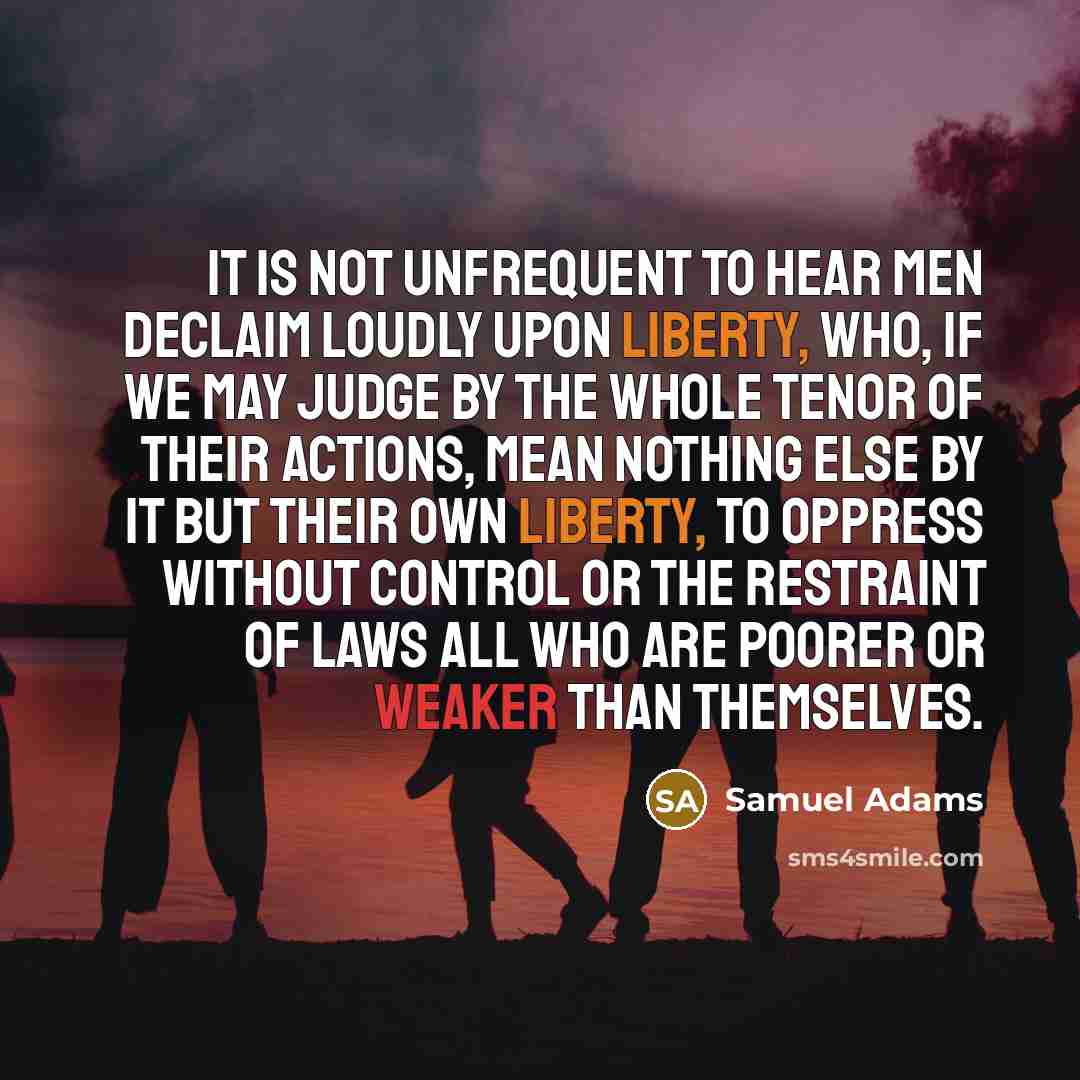 “It is not unfrequent to hear men declaim loudly upon liberty, who, if we may judge by the whole tenor of their actions, mean nothing else by it but their own liberty, to oppress without control or the restraint of laws all who are poorer or weaker than themselves.” quote by Samuel Adams