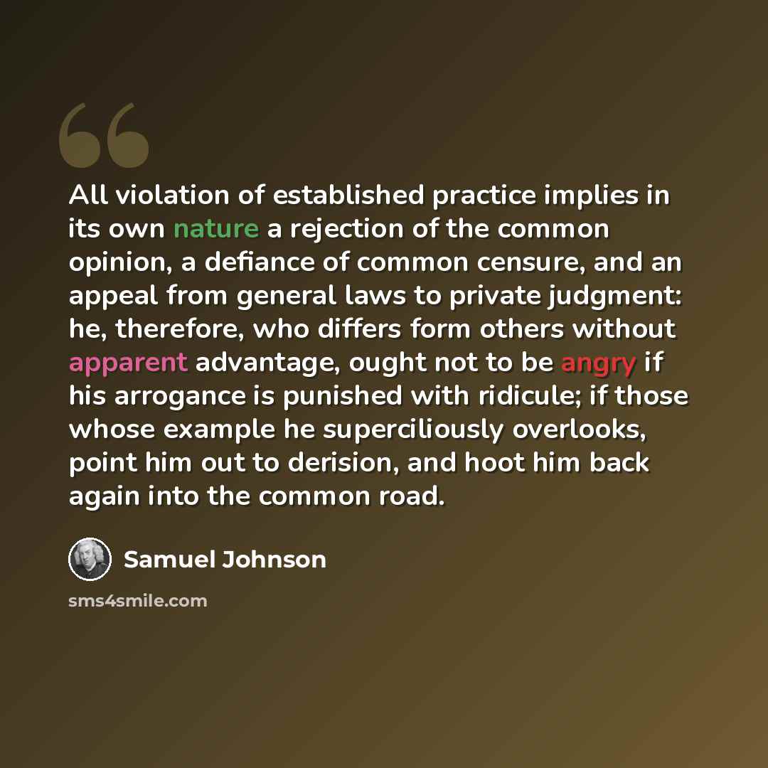 “All violation of established practice implies in its own nature a rejection of the common opinion, a defiance of common censure, and an appeal from general laws to private judgment: he, therefore, who differs form others without apparent advantage, ought not to be angry if his arrogance is…” quote by Samuel Johnson