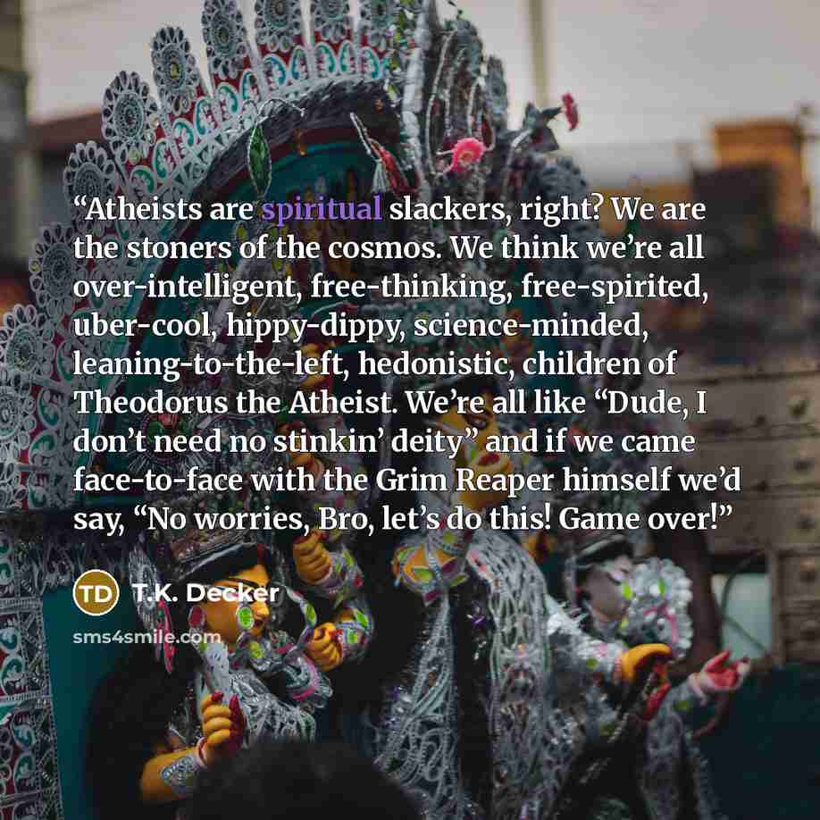 “Atheists are spiritual slackers, right? We are the stoners of the cosmos. We think we’re all over-intelligent, free-thinking, free-spirited, uber-cool, hippy-dippy, science-minded, leaning-to-the-left, hedonistic, children of Theodorus the Atheist. We’re all like “Dude, I don’t need no stinkin’…” quote by T.K. Decker