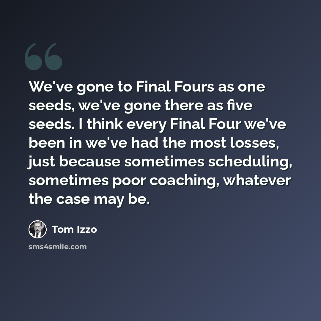 “We've gone to Final Fours as one seeds, we've gone there as five seeds. I think every Final Four we've been in we've had the most losses, just because sometimes scheduling, sometimes poor coaching, whatever the case may be.” quote by Tom Izzo