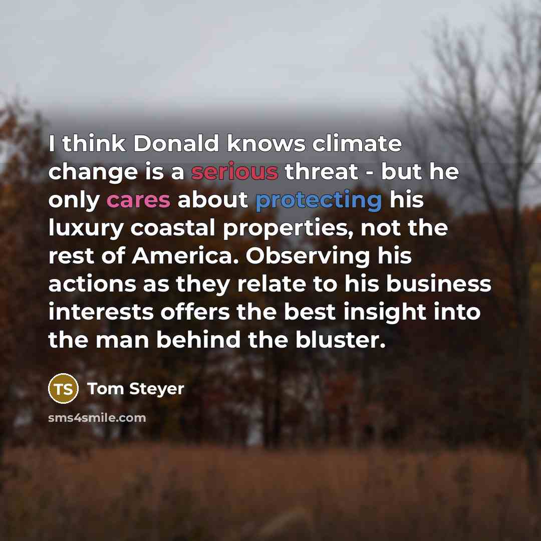“I think Donald knows climate change is a serious threat - but he only cares about protecting his luxury coastal properties, not the rest of America. Observing his actions as they relate to his business interests offers the best insight into the man behind the bluster.” quote by Tom Steyer