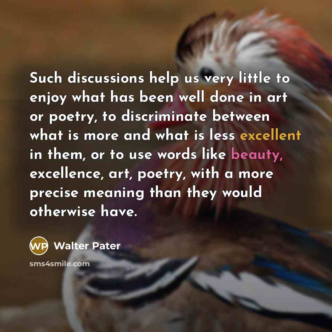 “Such discussions help us very little to enjoy what has been well done in art or poetry, to discriminate between what is more and what is less excellent in them, or to use words like beauty, excellence, art, poetry, with a more precise meaning than they would otherwise have.” quote by Walter Pater
