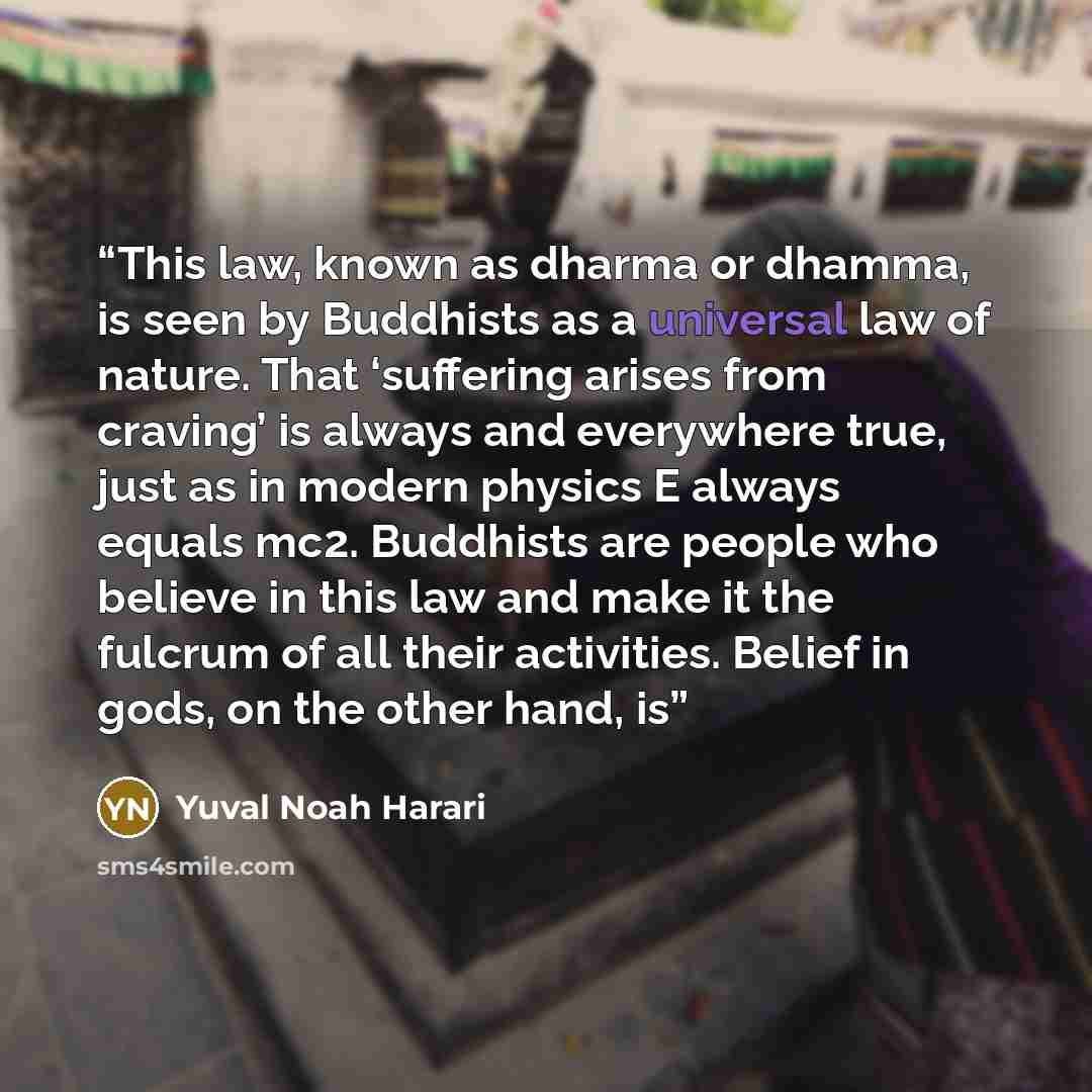 “This law, known as dharma or dhamma, is seen by Buddhists as a universal law of nature. That ‘suffering arises from craving’ is always and everywhere true, just as in modern physics E always equals mc2. Buddhists are people who believe in this law and make it the fulcrum of all their activities…” quote by Yuval Noah Harari