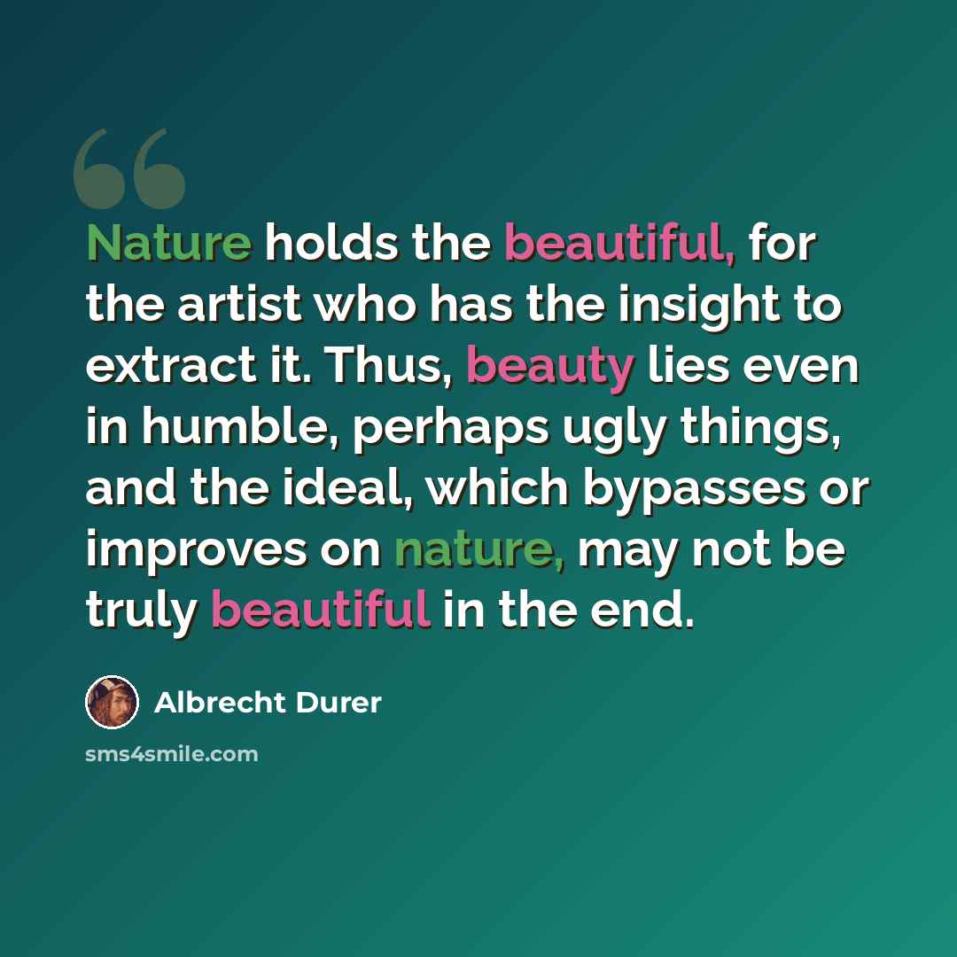“Nature holds the beautiful, for the artist who has the insight to extract it. Thus, beauty lies even in humble, perhaps ugly things, and the ideal, which bypasses or improves on nature, may not be truly beautiful in the end.” quote by Albrecht Durer