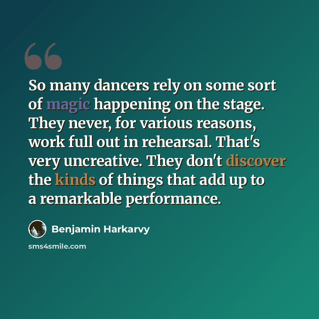 “So many dancers rely on some sort of magic happening on the stage. They never, for various reasons, work full out in rehearsal. That's very uncreative. They don't discover the kinds of things that add up to a remarkable performance.” quote by Benjamin Harkarvy