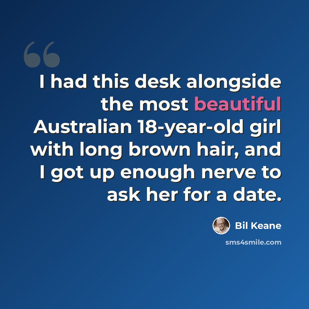 “I had this desk alongside the most beautiful Australian 18-year-old girl with long brown hair, and I got up enough nerve to ask her for a date.” quote by Bil Keane
