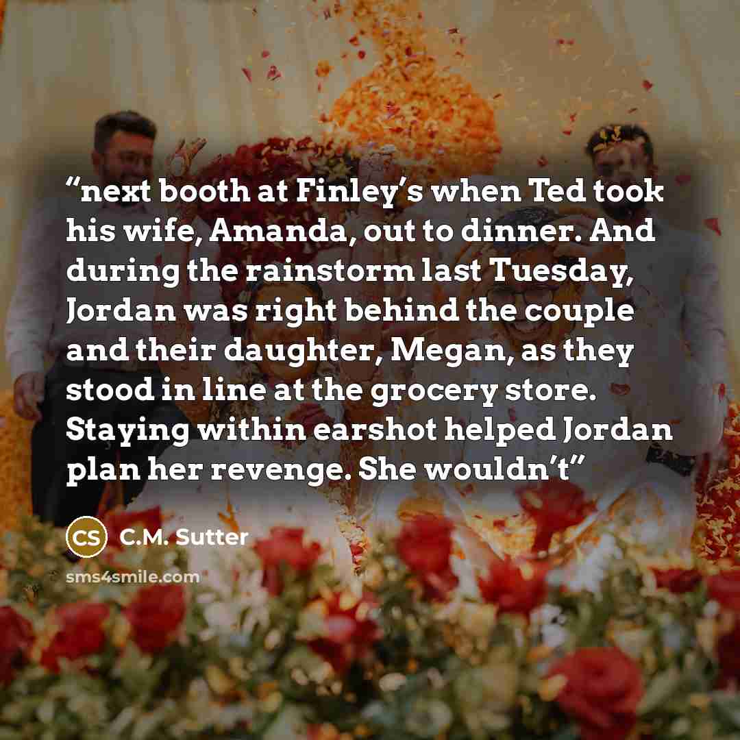 “next booth at Finley’s when Ted took his wife, Amanda, out to dinner. And during the rainstorm last Tuesday, Jordan was right behind the couple and their daughter, Megan, as they stood in line at the grocery store. Staying within earshot helped Jordan plan her revenge. She wouldn’t” quote by C.M. Sutter