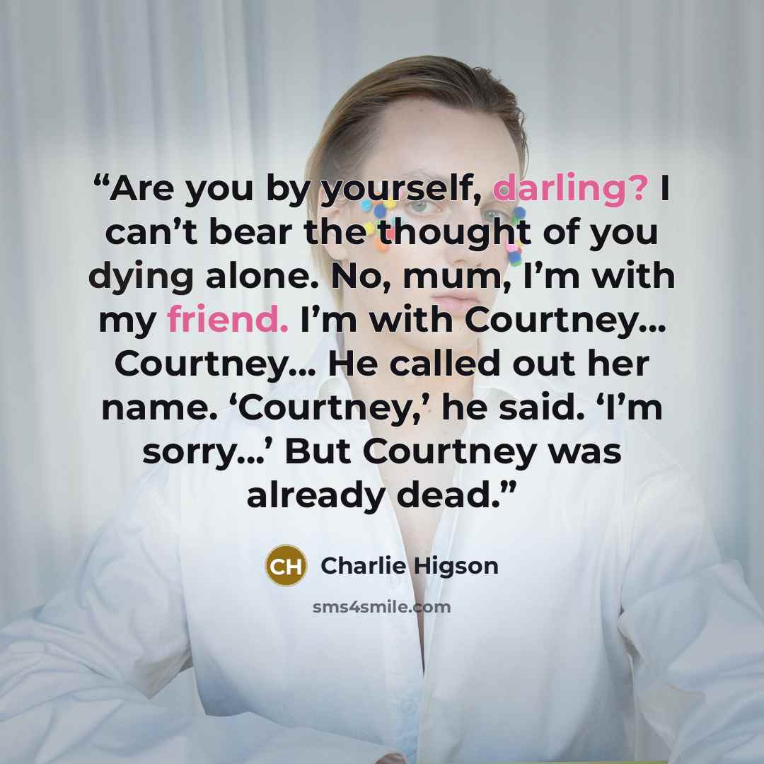 “Are you by yourself, darling? I can’t bear the thought of you dying alone. No, mum, I’m with my friend. I’m with Courtney... Courtney... He called out her name. ‘Courtney,’ he said. ‘I’m sorry...’ But Courtney was already dead.” quote by Charlie Higson