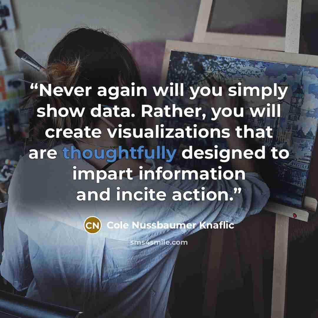“Never again will you simply show data. Rather, you will create visualizations that are thoughtfully designed to impart information and incite action.” quote by Cole Nussbaumer Knaflic