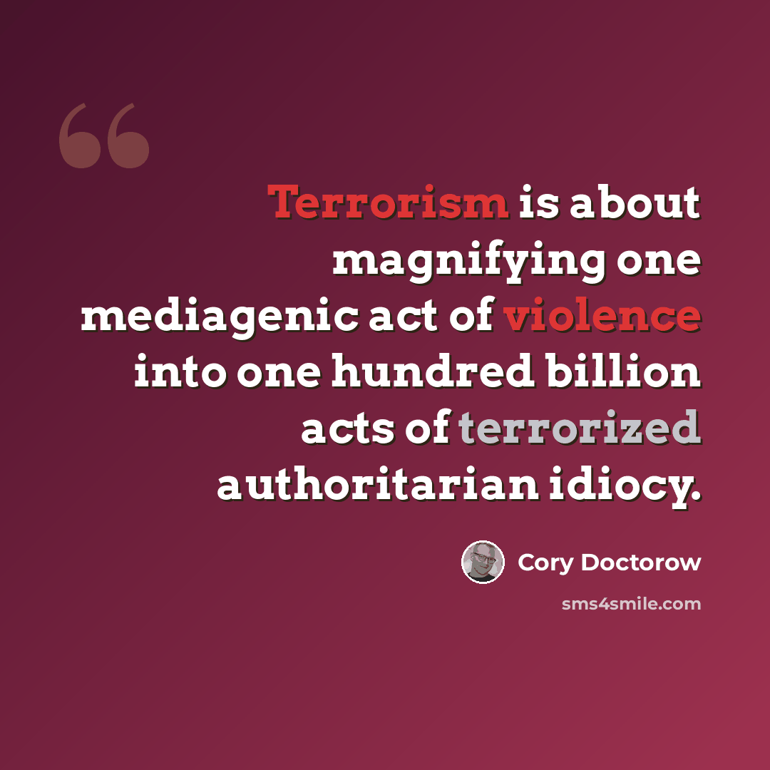 “Terrorism is about magnifying one mediagenic act of violence into one hundred billion acts of terrorized authoritarian idiocy.” quote by Cory Doctorow