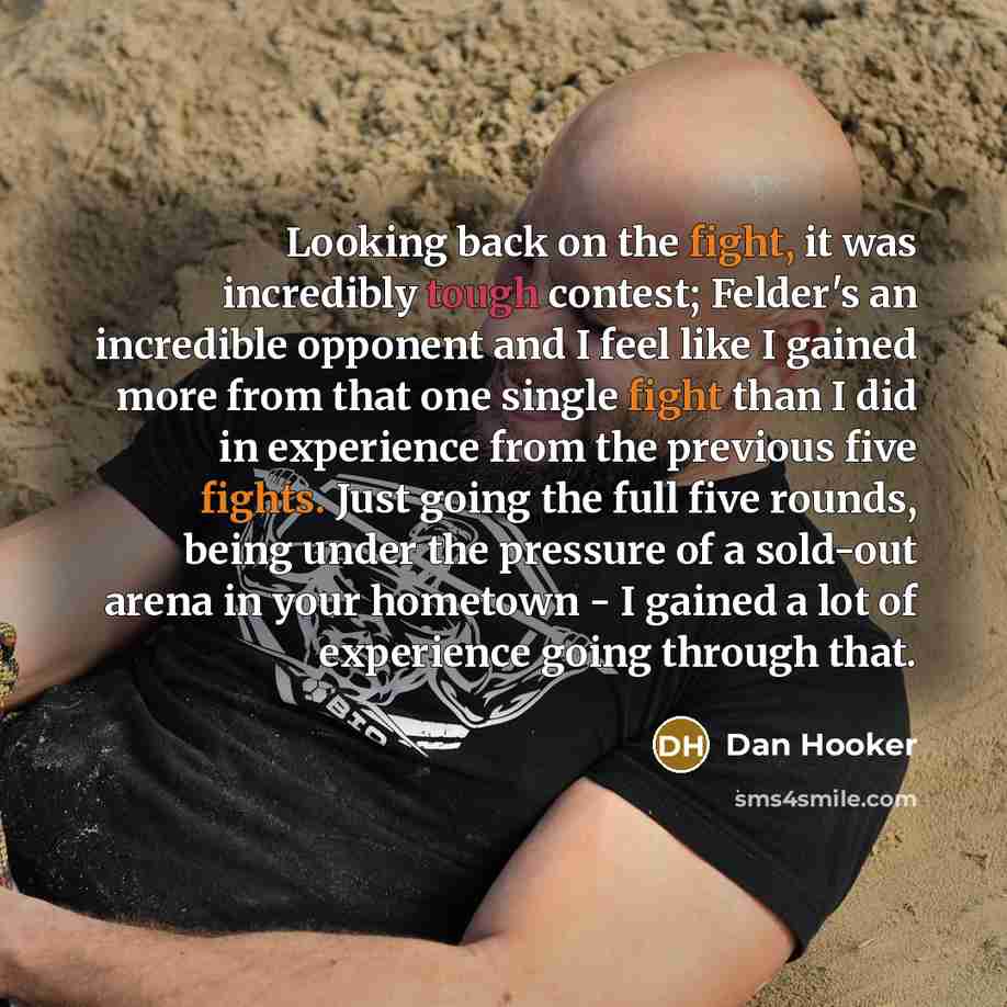 “Looking back on the fight, it was incredibly tough contest; Felder's an incredible opponent and I feel like I gained more from that one single fight than I did in experience from the previous five fights. Just going the full five rounds, being under the pressure of a sold-out arena in your…” quote by Dan Hooker
